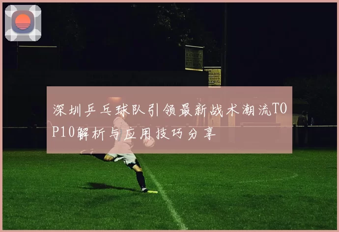 深圳乒乓球队引领最新战术潮流TOP10解析与应用技巧分享