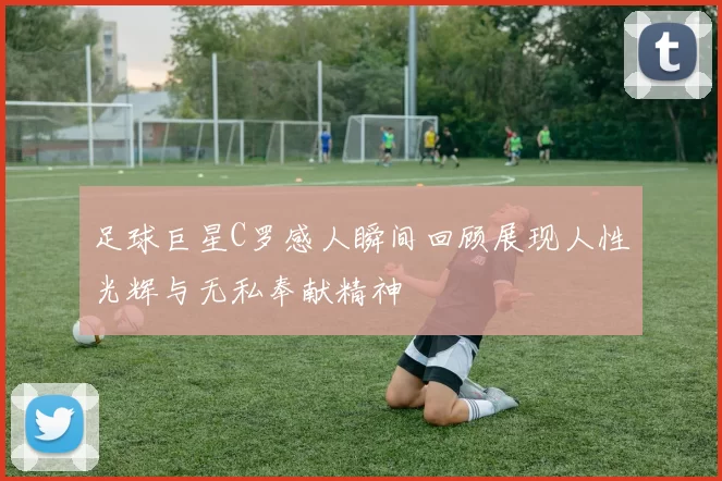 足球巨星C罗感人瞬间回顾展现人性光辉与无私奉献精神
