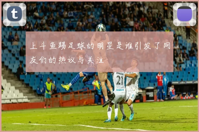 上斗鱼踢足球的明星是谁引发了网友们的热议与关注