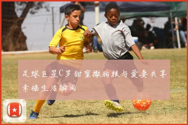 足球巨星C罗甜蜜撒狗粮与爱妻共享幸福生活瞬间