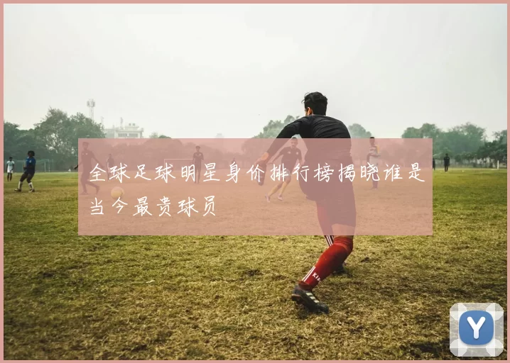 全球足球明星身价排行榜揭晓谁是当今最贵球员