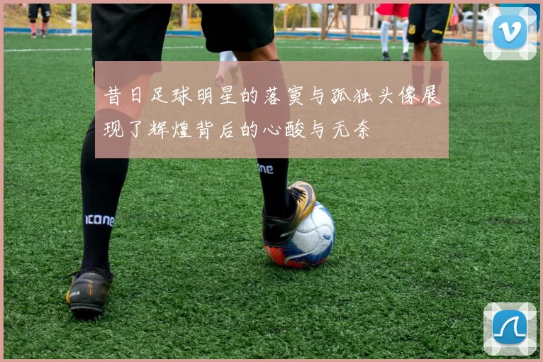 昔日足球明星的落寞与孤独头像展现了辉煌背后的心酸与无奈