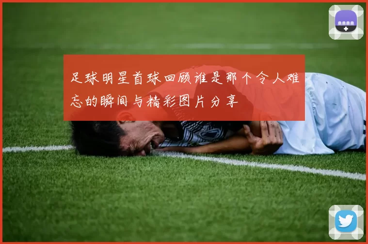 足球明星首球回顾谁是那个令人难忘的瞬间与精彩图片分享