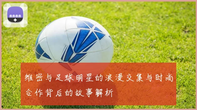 维密与足球明星的浪漫交集与时尚合作背后的故事解析