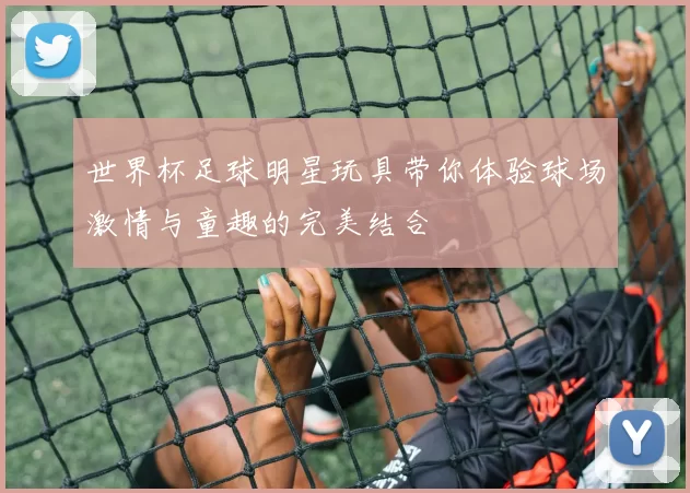 世界杯足球明星玩具带你体验球场激情与童趣的完美结合