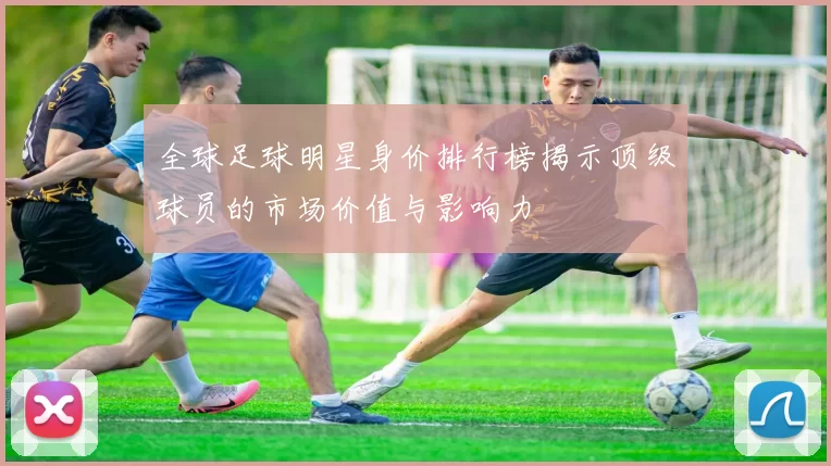 全球足球明星身价排行榜揭示顶级球员的市场价值与影响力