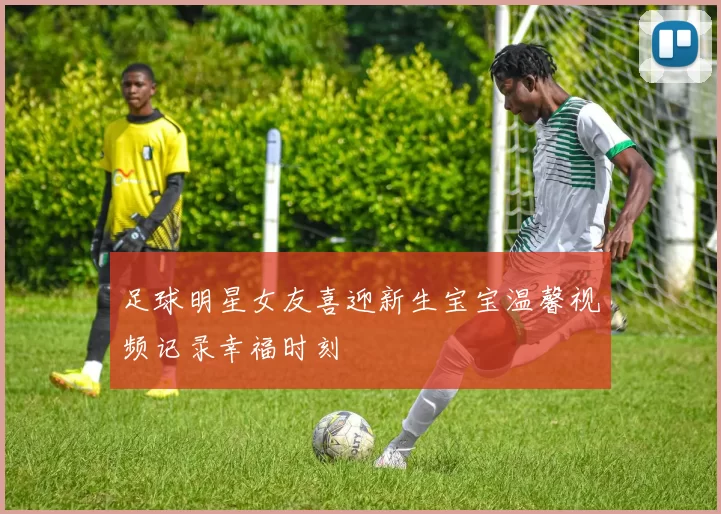 足球明星女友喜迎新生宝宝温馨视频记录幸福时刻
