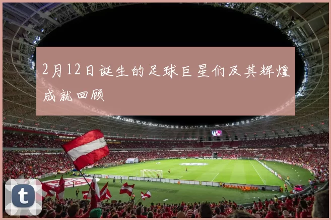 2月12日诞生的足球巨星们及其辉煌成就回顾