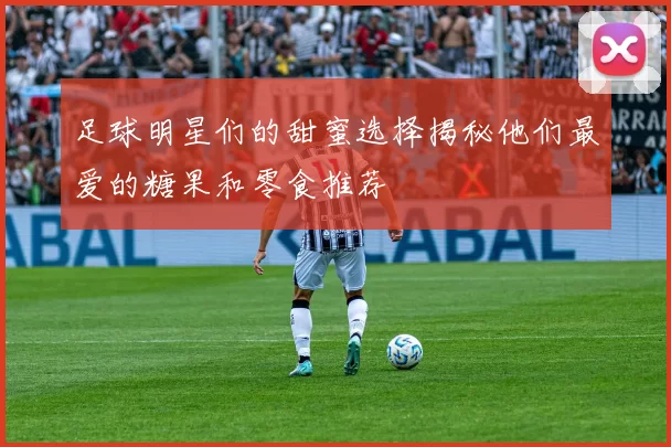 足球明星们的甜蜜选择揭秘他们最爱的糖果和零食推荐