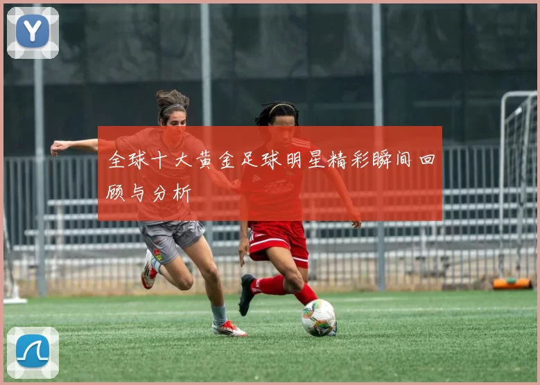 全球十大黄金足球明星精彩瞬间回顾与分析