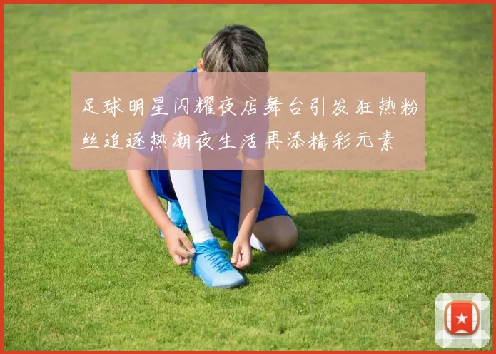足球明星闪耀夜店舞台引发狂热粉丝追逐热潮夜生活再添精彩元素