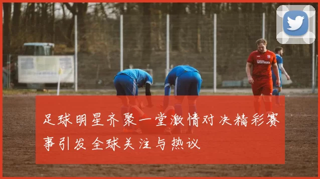 足球明星齐聚一堂激情对决精彩赛事引发全球关注与热议