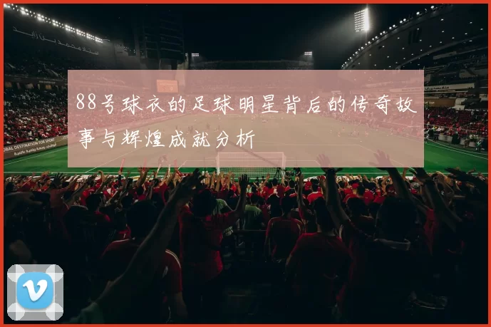 88号球衣的足球明星背后的传奇故事与辉煌成就分析