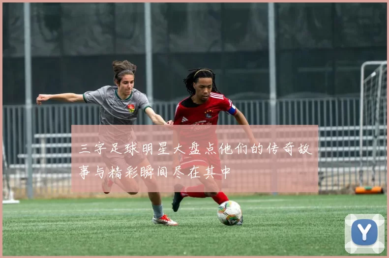 三字足球明星大盘点他们的传奇故事与精彩瞬间尽在其中