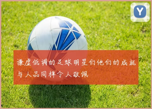 谦虚低调的足球明星们他们的成就与人品同样令人敬佩