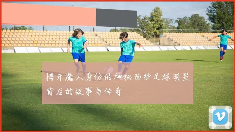 揭开魔人身份的神秘面纱足球明星背后的故事与传奇