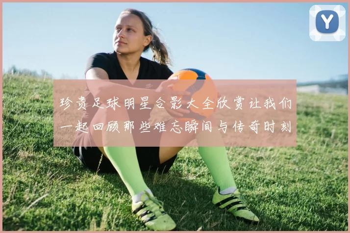 珍贵足球明星合影大全欣赏让我们一起回顾那些难忘瞬间与传奇时刻
