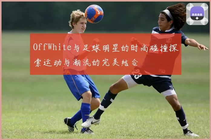 OffWhite与足球明星的时尚碰撞探索运动与潮流的完美结合