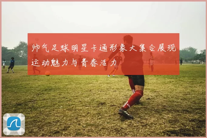 帅气足球明星卡通形象大集合展现运动魅力与青春活力