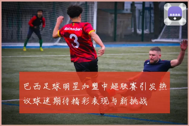 巴西足球明星加盟中超联赛引发热议球迷期待精彩表现与新挑战