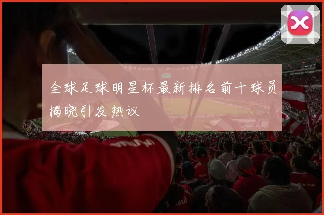 全球足球明星杯最新排名前十球员揭晓引发热议