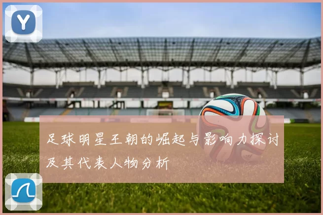 足球明星王朝的崛起与影响力探讨及其代表人物分析