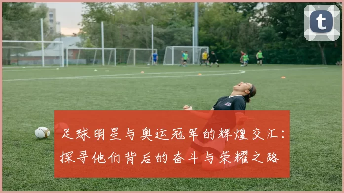 足球明星与奥运冠军的辉煌交汇：探寻他们背后的奋斗与荣耀之路