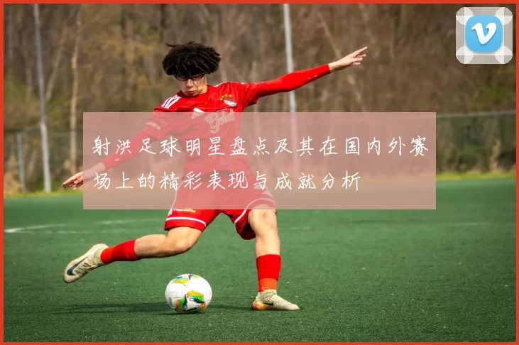 射洪足球明星盘点及其在国内外赛场上的精彩表现与成就分析